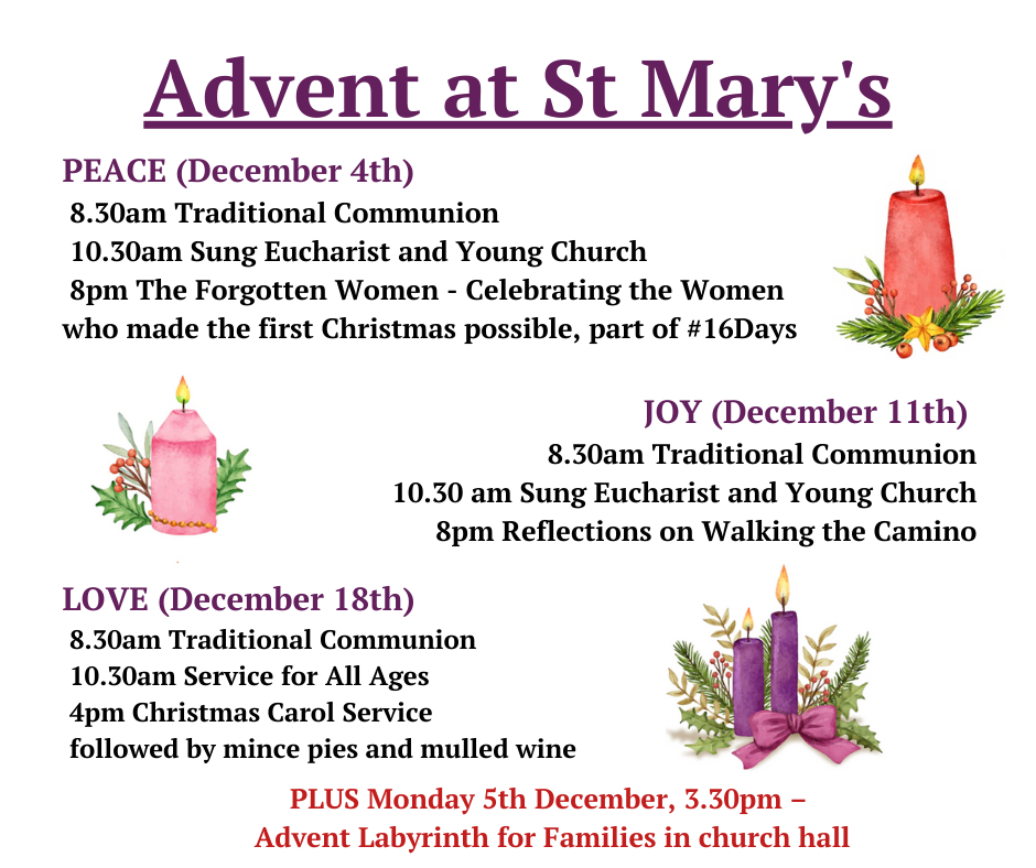 PEACE (December 4th) 8.30am Traditional Communion 10.30am Sung Eucharist and Young Church 8pm The Forgotten Women - Celebrating the Women who made the first Christmas possible, part of #16Days; JOY (December 11th) 8.30am Traditional Communion 10.30 am Sung Eucharist and Young Church 8pm Reflections on Walking the Camino; LOVE (December 18th) 8.30am Traditional Communion 10.30am Service for All Ages 4pm Christmas Carol Service followed by mince pies and mulled wine. PLUS Monday 5th December, 3.30pm – Advent Labyrinth for Families in church hall.